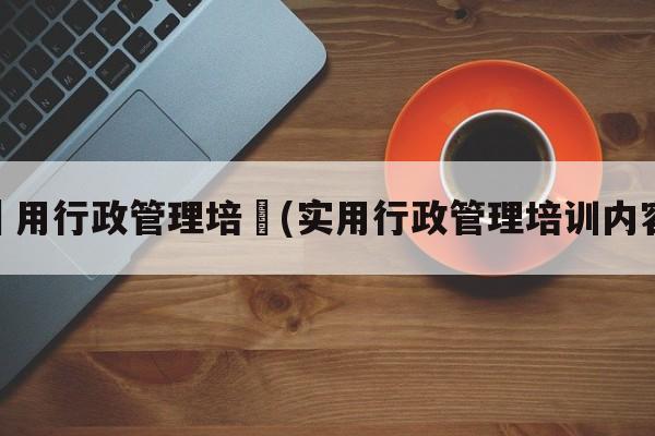 實用行政管理培訓(实用行政管理培训内容)